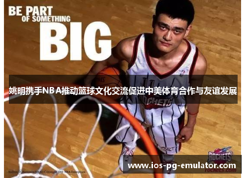 姚明携手NBA推动篮球文化交流促进中美体育合作与友谊发展