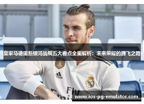 皇家马德里新银河战舰五大看点全面解析：未来荣耀的腾飞之路