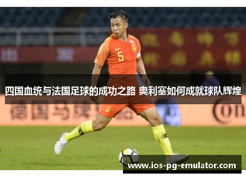 四国血统与法国足球的成功之路 奥利塞如何成就球队辉煌