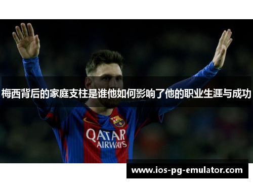 梅西背后的家庭支柱是谁他如何影响了他的职业生涯与成功