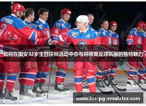 如何在国安32岁生日庆祝活动中参与并感受足球氛围的独特魅力