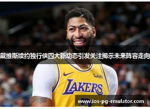 戴维斯续约独行侠四大新动态引发关注揭示未来阵容走向