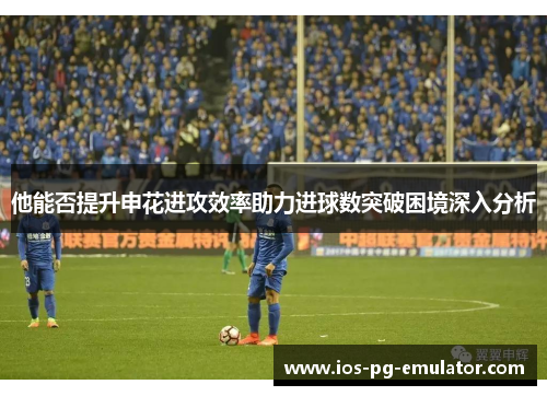 他能否提升申花进攻效率助力进球数突破困境深入分析