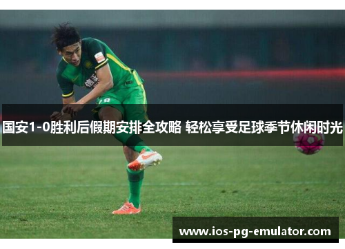 国安1-0胜利后假期安排全攻略 轻松享受足球季节休闲时光