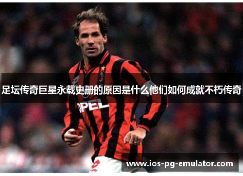 足坛传奇巨星永载史册的原因是什么他们如何成就不朽传奇