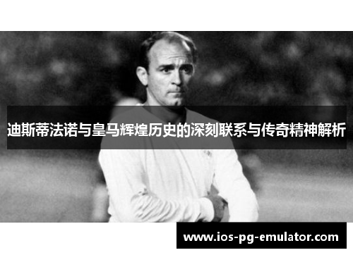 迪斯蒂法诺与皇马辉煌历史的深刻联系与传奇精神解析