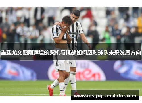 重塑尤文图斯辉煌的契机与挑战如何应对球队未来发展方向