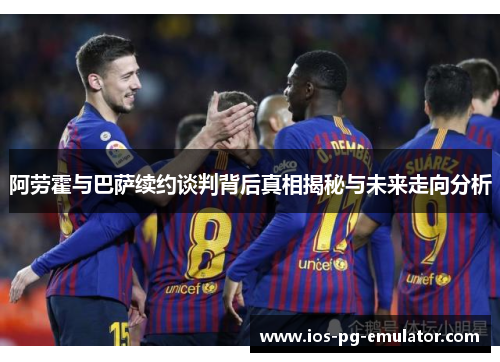 阿劳霍与巴萨续约谈判背后真相揭秘与未来走向分析