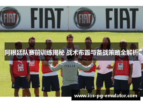 阿根廷队赛前训练揭秘 战术布置与备战策略全解析