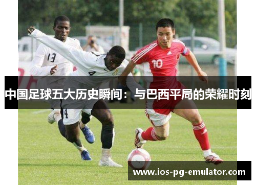 中国足球五大历史瞬间:与巴西平局的荣耀时刻 中国足球五大历史瞬间:与巴西平局的荣耀时刻