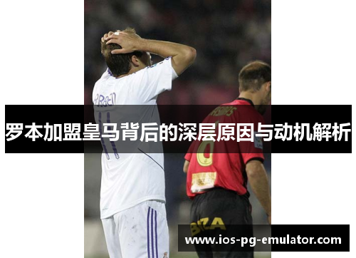 罗本加盟皇马背后的深层原因与动机解析