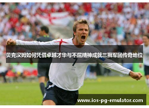 贝克汉姆如何凭借卓越才华与不屈精神成就三狮军团传奇地位