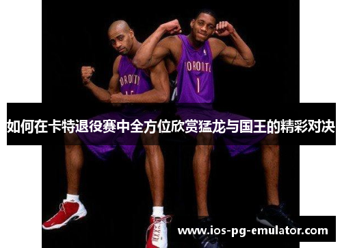 如何在卡特退役赛中全方位欣赏猛龙与国王的精彩对决 如何在卡特退役赛中全方位欣赏猛龙与国王的精彩对决