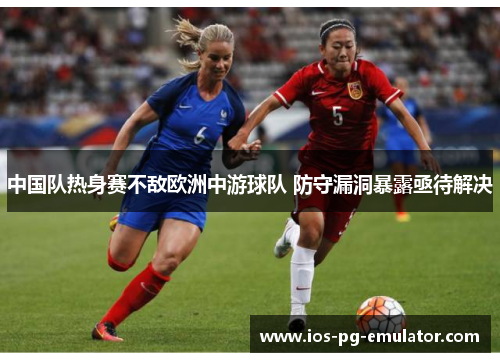 中国队热身赛不敌欧洲中游球队 防守漏洞暴露亟待解决