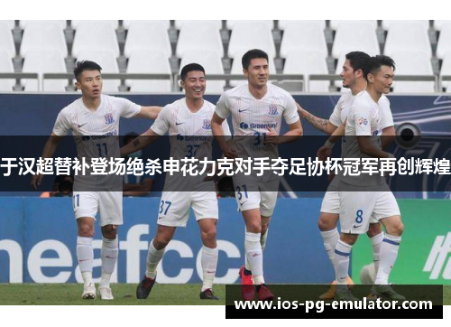 于汉超替补登场绝杀申花力克对手夺足协杯冠军再创辉煌 于汉超替补登场绝杀申花力克对手夺足协杯冠军再创辉煌