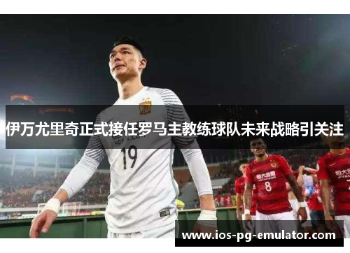 伊万尤里奇正式接任罗马主教练球队未来战略引关注 伊万尤里奇正式接任罗马主教练球队未来战略引关注