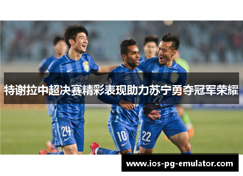 特谢拉中超决赛精彩表现助力苏宁勇夺冠军荣耀