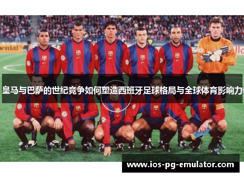皇马与巴萨的世纪竞争如何塑造西班牙足球格局与全球体育影响力