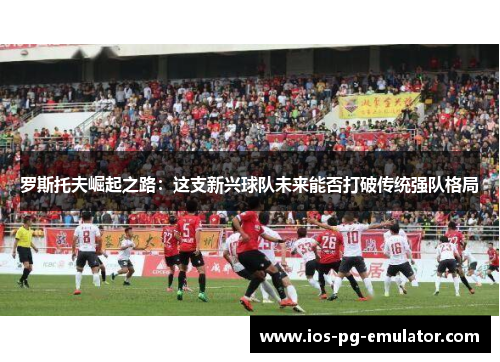 罗斯托夫崛起之路:这支新兴球队未来能否打破传统强队格局 罗斯托夫崛起之路:这支新兴球队未来能否打破传统强队格局